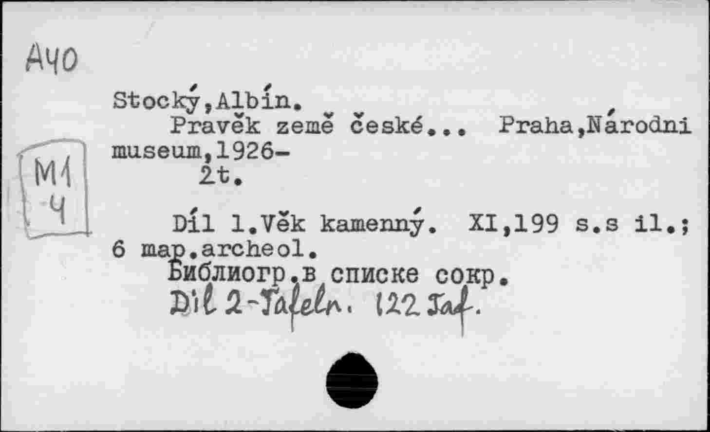 ﻿АЧО
fw
I ч
Stocky,Albin. v	,
Pravëk zemë ceské... Praha,Narodni museum,1926-2t.
Dll l.Vek kamenny. XI,199 s.s il.;
6 map.archeol.
Библиогр.в списке сокр.
Dil2-Taf^.